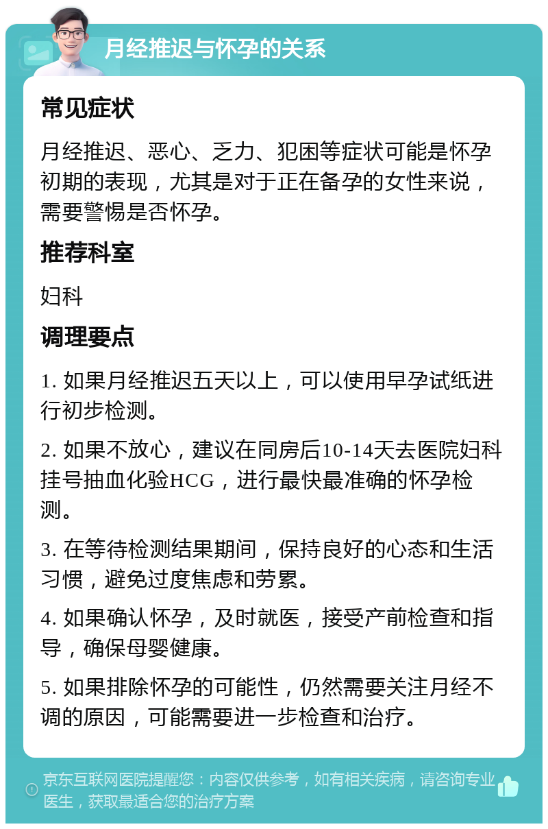 月经推迟与怀孕的关系 常见症状 月经推迟、恶心、乏力、犯困等症状可能是怀孕初期的表现，尤其是对于正在备孕的女性来说，需要警惕是否怀孕。 推荐科室 妇科 调理要点 1. 如果月经推迟五天以上，可以使用早孕试纸进行初步检测。 2. 如果不放心，建议在同房后10-14天去医院妇科挂号抽血化验HCG，进行最快最准确的怀孕检测。 3. 在等待检测结果期间，保持良好的心态和生活习惯，避免过度焦虑和劳累。 4. 如果确认怀孕，及时就医，接受产前检查和指导，确保母婴健康。 5. 如果排除怀孕的可能性，仍然需要关注月经不调的原因，可能需要进一步检查和治疗。