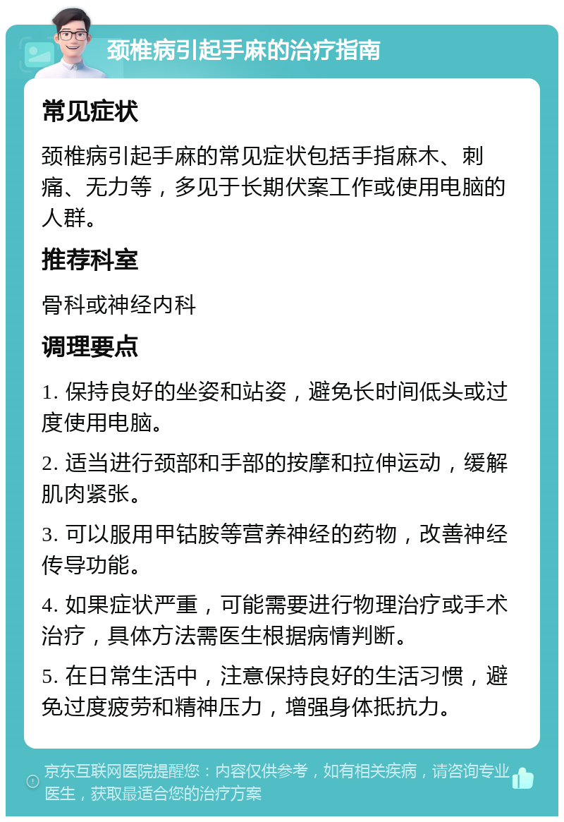 颈椎病引起手麻的治疗指南 常见症状 颈椎病引起手麻的常见症状包括手指麻木、刺痛、无力等，多见于长期伏案工作或使用电脑的人群。 推荐科室 骨科或神经内科 调理要点 1. 保持良好的坐姿和站姿，避免长时间低头或过度使用电脑。 2. 适当进行颈部和手部的按摩和拉伸运动，缓解肌肉紧张。 3. 可以服用甲钴胺等营养神经的药物，改善神经传导功能。 4. 如果症状严重，可能需要进行物理治疗或手术治疗，具体方法需医生根据病情判断。 5. 在日常生活中，注意保持良好的生活习惯，避免过度疲劳和精神压力，增强身体抵抗力。