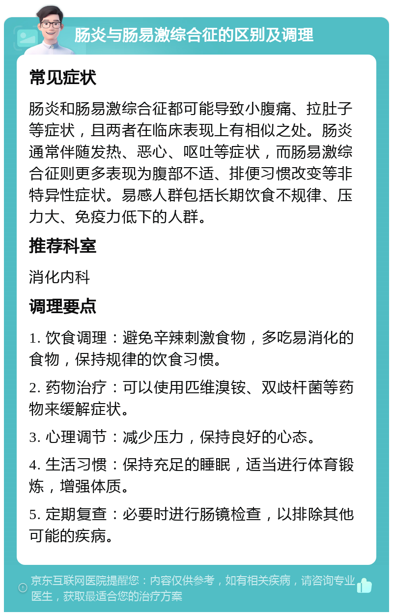 肠炎与肠易激综合征的区别及调理 常见症状 肠炎和肠易激综合征都可能导致小腹痛、拉肚子等症状，且两者在临床表现上有相似之处。肠炎通常伴随发热、恶心、呕吐等症状，而肠易激综合征则更多表现为腹部不适、排便习惯改变等非特异性症状。易感人群包括长期饮食不规律、压力大、免疫力低下的人群。 推荐科室 消化内科 调理要点 1. 饮食调理：避免辛辣刺激食物，多吃易消化的食物，保持规律的饮食习惯。 2. 药物治疗：可以使用匹维溴铵、双歧杆菌等药物来缓解症状。 3. 心理调节：减少压力，保持良好的心态。 4. 生活习惯：保持充足的睡眠，适当进行体育锻炼，增强体质。 5. 定期复查：必要时进行肠镜检查，以排除其他可能的疾病。