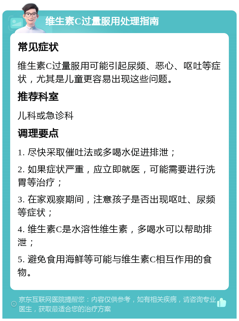 维生素C过量服用处理指南 常见症状 维生素C过量服用可能引起尿频、恶心、呕吐等症状，尤其是儿童更容易出现这些问题。 推荐科室 儿科或急诊科 调理要点 1. 尽快采取催吐法或多喝水促进排泄； 2. 如果症状严重，应立即就医，可能需要进行洗胃等治疗； 3. 在家观察期间，注意孩子是否出现呕吐、尿频等症状； 4. 维生素C是水溶性维生素，多喝水可以帮助排泄； 5. 避免食用海鲜等可能与维生素C相互作用的食物。