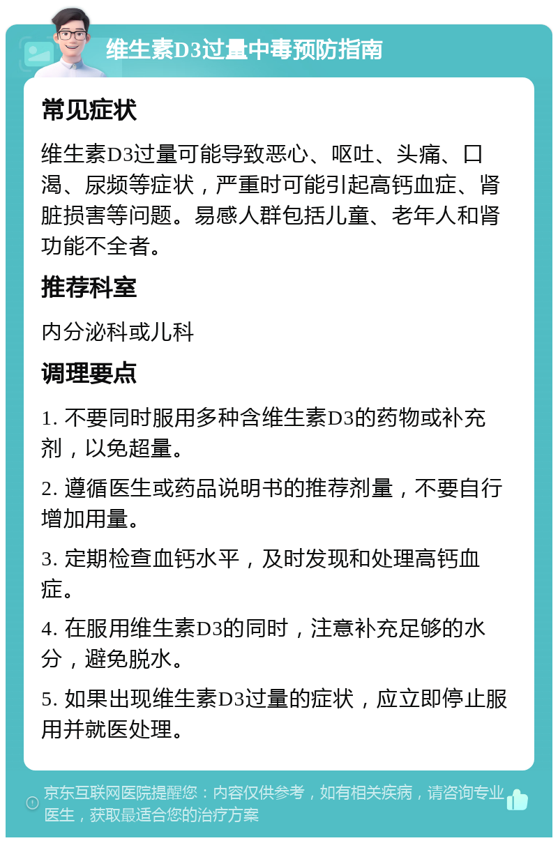 维生素D3过量中毒预防指南 常见症状 维生素D3过量可能导致恶心、呕吐、头痛、口渴、尿频等症状，严重时可能引起高钙血症、肾脏损害等问题。易感人群包括儿童、老年人和肾功能不全者。 推荐科室 内分泌科或儿科 调理要点 1. 不要同时服用多种含维生素D3的药物或补充剂，以免超量。 2. 遵循医生或药品说明书的推荐剂量，不要自行增加用量。 3. 定期检查血钙水平，及时发现和处理高钙血症。 4. 在服用维生素D3的同时，注意补充足够的水分，避免脱水。 5. 如果出现维生素D3过量的症状，应立即停止服用并就医处理。