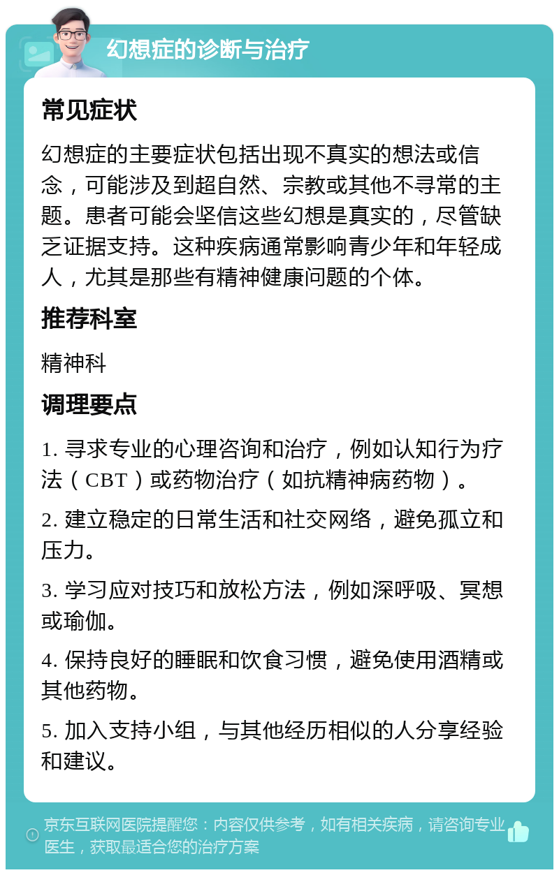 幻想症的诊断与治疗 常见症状 幻想症的主要症状包括出现不真实的想法或信念，可能涉及到超自然、宗教或其他不寻常的主题。患者可能会坚信这些幻想是真实的，尽管缺乏证据支持。这种疾病通常影响青少年和年轻成人，尤其是那些有精神健康问题的个体。 推荐科室 精神科 调理要点 1. 寻求专业的心理咨询和治疗，例如认知行为疗法（CBT）或药物治疗（如抗精神病药物）。 2. 建立稳定的日常生活和社交网络，避免孤立和压力。 3. 学习应对技巧和放松方法，例如深呼吸、冥想或瑜伽。 4. 保持良好的睡眠和饮食习惯，避免使用酒精或其他药物。 5. 加入支持小组，与其他经历相似的人分享经验和建议。