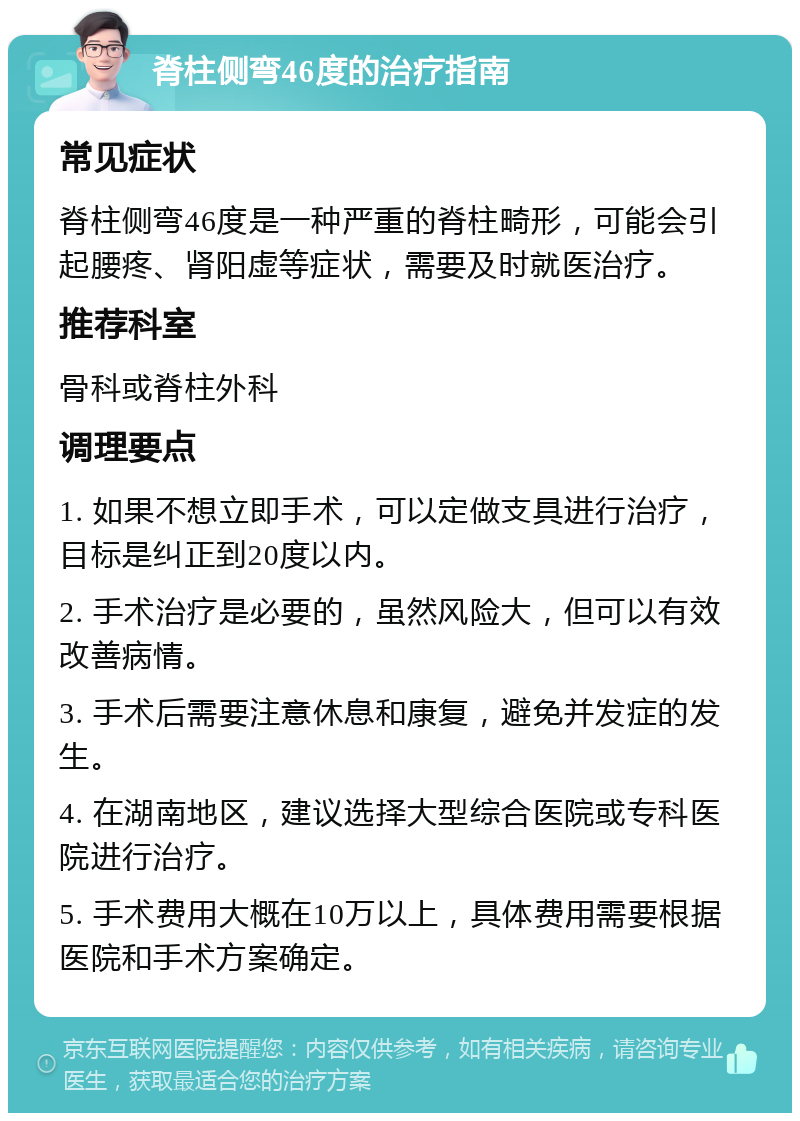 脊柱侧弯46度的治疗指南 常见症状 脊柱侧弯46度是一种严重的脊柱畸形，可能会引起腰疼、肾阳虚等症状，需要及时就医治疗。 推荐科室 骨科或脊柱外科 调理要点 1. 如果不想立即手术，可以定做支具进行治疗，目标是纠正到20度以内。 2. 手术治疗是必要的，虽然风险大，但可以有效改善病情。 3. 手术后需要注意休息和康复，避免并发症的发生。 4. 在湖南地区，建议选择大型综合医院或专科医院进行治疗。 5. 手术费用大概在10万以上，具体费用需要根据医院和手术方案确定。