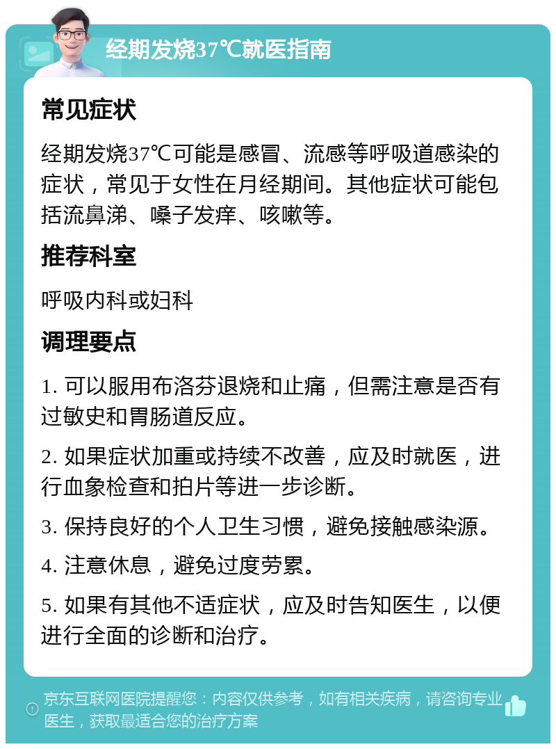 经期发烧37℃就医指南 常见症状 经期发烧37℃可能是感冒、流感等呼吸道感染的症状，常见于女性在月经期间。其他症状可能包括流鼻涕、嗓子发痒、咳嗽等。 推荐科室 呼吸内科或妇科 调理要点 1. 可以服用布洛芬退烧和止痛，但需注意是否有过敏史和胃肠道反应。 2. 如果症状加重或持续不改善，应及时就医，进行血象检查和拍片等进一步诊断。 3. 保持良好的个人卫生习惯，避免接触感染源。 4. 注意休息，避免过度劳累。 5. 如果有其他不适症状，应及时告知医生，以便进行全面的诊断和治疗。