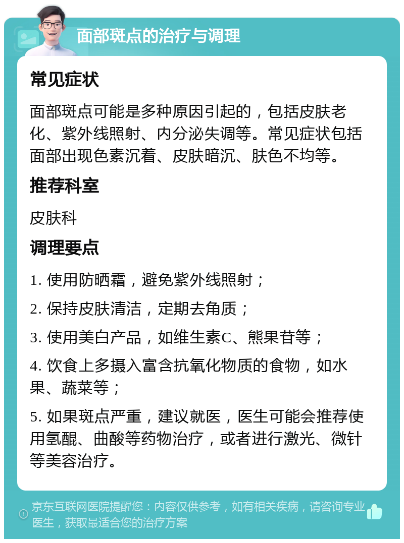 面部斑点的治疗与调理 常见症状 面部斑点可能是多种原因引起的，包括皮肤老化、紫外线照射、内分泌失调等。常见症状包括面部出现色素沉着、皮肤暗沉、肤色不均等。 推荐科室 皮肤科 调理要点 1. 使用防晒霜，避免紫外线照射； 2. 保持皮肤清洁，定期去角质； 3. 使用美白产品，如维生素C、熊果苷等； 4. 饮食上多摄入富含抗氧化物质的食物，如水果、蔬菜等； 5. 如果斑点严重，建议就医，医生可能会推荐使用氢醌、曲酸等药物治疗，或者进行激光、微针等美容治疗。