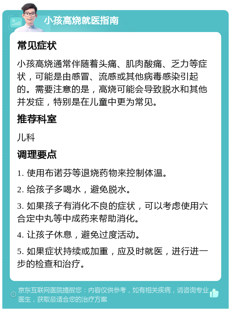 小孩高烧就医指南 常见症状 小孩高烧通常伴随着头痛、肌肉酸痛、乏力等症状，可能是由感冒、流感或其他病毒感染引起的。需要注意的是，高烧可能会导致脱水和其他并发症，特别是在儿童中更为常见。 推荐科室 儿科 调理要点 1. 使用布诺芬等退烧药物来控制体温。 2. 给孩子多喝水，避免脱水。 3. 如果孩子有消化不良的症状，可以考虑使用六合定中丸等中成药来帮助消化。 4. 让孩子休息，避免过度活动。 5. 如果症状持续或加重，应及时就医，进行进一步的检查和治疗。