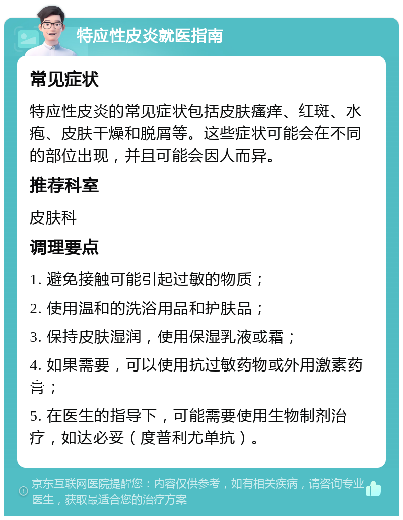 特应性皮炎就医指南 常见症状 特应性皮炎的常见症状包括皮肤瘙痒、红斑、水疱、皮肤干燥和脱屑等。这些症状可能会在不同的部位出现，并且可能会因人而异。 推荐科室 皮肤科 调理要点 1. 避免接触可能引起过敏的物质； 2. 使用温和的洗浴用品和护肤品； 3. 保持皮肤湿润，使用保湿乳液或霜； 4. 如果需要，可以使用抗过敏药物或外用激素药膏； 5. 在医生的指导下，可能需要使用生物制剂治疗，如达必妥（度普利尤单抗）。