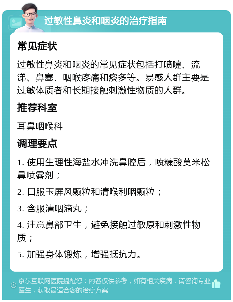 过敏性鼻炎和咽炎的治疗指南 常见症状 过敏性鼻炎和咽炎的常见症状包括打喷嚏、流涕、鼻塞、咽喉疼痛和痰多等。易感人群主要是过敏体质者和长期接触刺激性物质的人群。 推荐科室 耳鼻咽喉科 调理要点 1. 使用生理性海盐水冲洗鼻腔后，喷糠酸莫米松鼻喷雾剂； 2. 口服玉屏风颗粒和清喉利咽颗粒； 3. 含服清咽滴丸； 4. 注意鼻部卫生，避免接触过敏原和刺激性物质； 5. 加强身体锻炼，增强抵抗力。