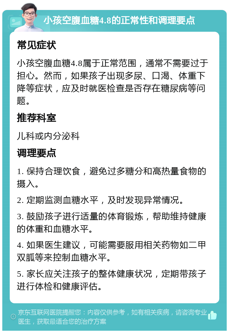 小孩空腹血糖4.8的正常性和调理要点 常见症状 小孩空腹血糖4.8属于正常范围，通常不需要过于担心。然而，如果孩子出现多尿、口渴、体重下降等症状，应及时就医检查是否存在糖尿病等问题。 推荐科室 儿科或内分泌科 调理要点 1. 保持合理饮食，避免过多糖分和高热量食物的摄入。 2. 定期监测血糖水平，及时发现异常情况。 3. 鼓励孩子进行适量的体育锻炼，帮助维持健康的体重和血糖水平。 4. 如果医生建议，可能需要服用相关药物如二甲双胍等来控制血糖水平。 5. 家长应关注孩子的整体健康状况，定期带孩子进行体检和健康评估。