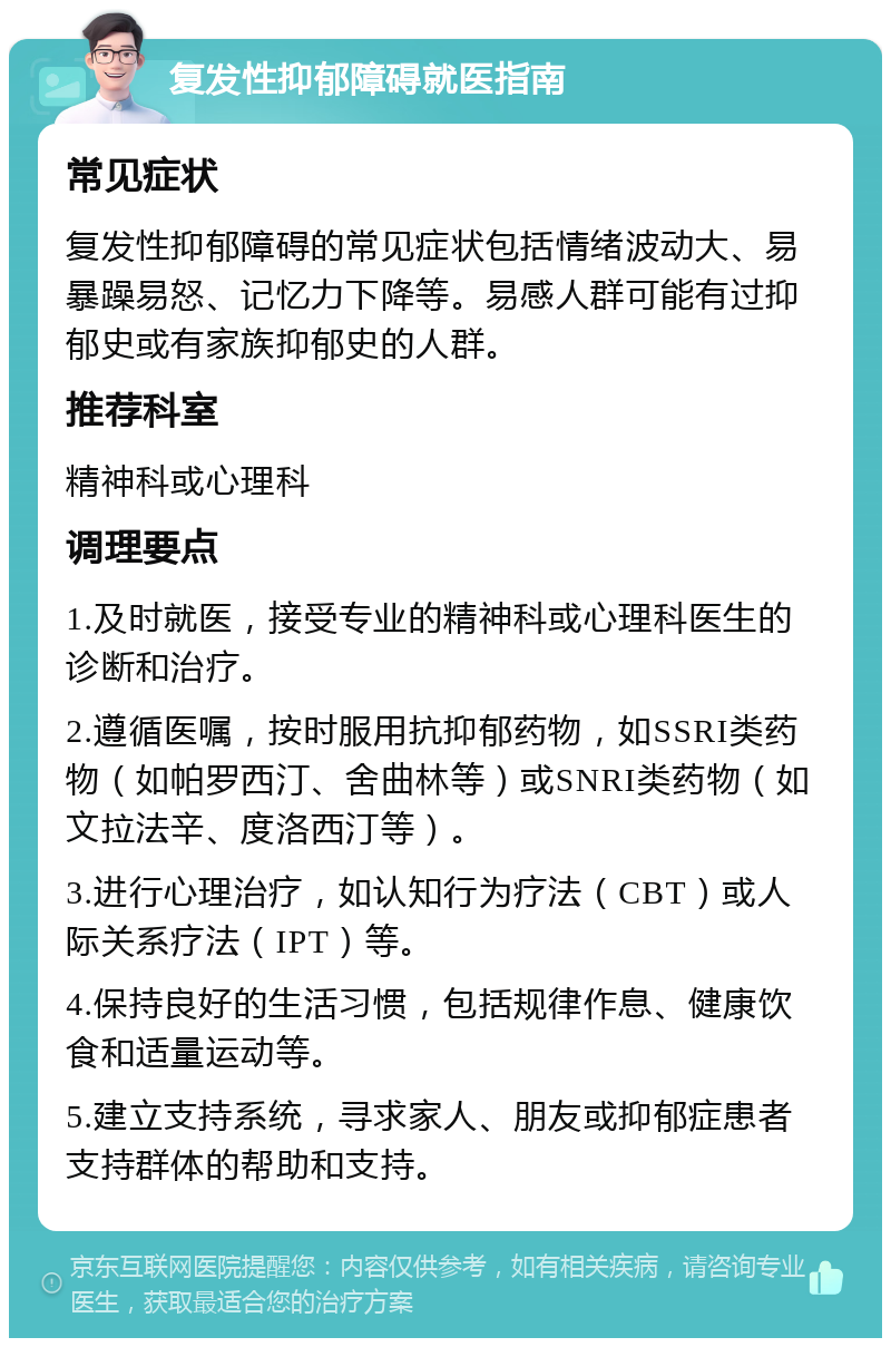 复发性抑郁障碍就医指南 常见症状 复发性抑郁障碍的常见症状包括情绪波动大、易暴躁易怒、记忆力下降等。易感人群可能有过抑郁史或有家族抑郁史的人群。 推荐科室 精神科或心理科 调理要点 1.及时就医，接受专业的精神科或心理科医生的诊断和治疗。 2.遵循医嘱，按时服用抗抑郁药物，如SSRI类药物（如帕罗西汀、舍曲林等）或SNRI类药物（如文拉法辛、度洛西汀等）。 3.进行心理治疗，如认知行为疗法（CBT）或人际关系疗法（IPT）等。 4.保持良好的生活习惯，包括规律作息、健康饮食和适量运动等。 5.建立支持系统，寻求家人、朋友或抑郁症患者支持群体的帮助和支持。