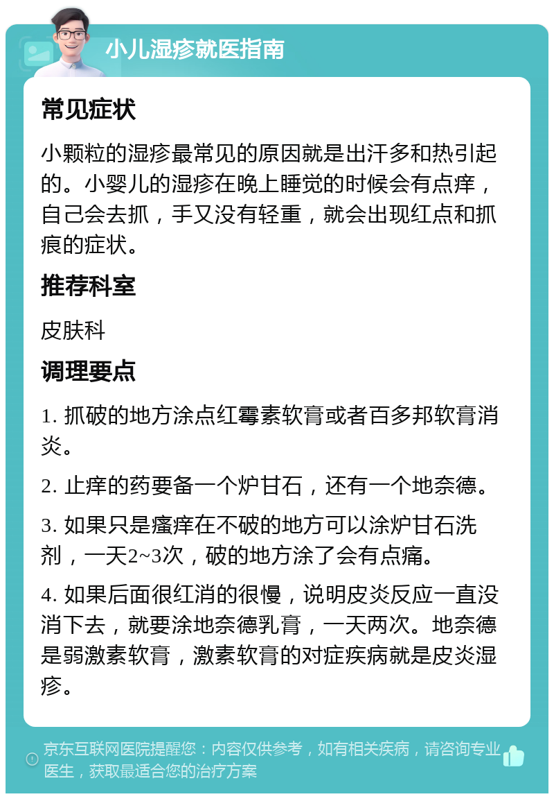 小儿湿疹就医指南 常见症状 小颗粒的湿疹最常见的原因就是出汗多和热引起的。小婴儿的湿疹在晚上睡觉的时候会有点痒，自己会去抓，手又没有轻重，就会出现红点和抓痕的症状。 推荐科室 皮肤科 调理要点 1. 抓破的地方涂点红霉素软膏或者百多邦软膏消炎。 2. 止痒的药要备一个炉甘石，还有一个地奈德。 3. 如果只是瘙痒在不破的地方可以涂炉甘石洗剂，一天2~3次，破的地方涂了会有点痛。 4. 如果后面很红消的很慢，说明皮炎反应一直没消下去，就要涂地奈德乳膏，一天两次。地奈德是弱激素软膏，激素软膏的对症疾病就是皮炎湿疹。