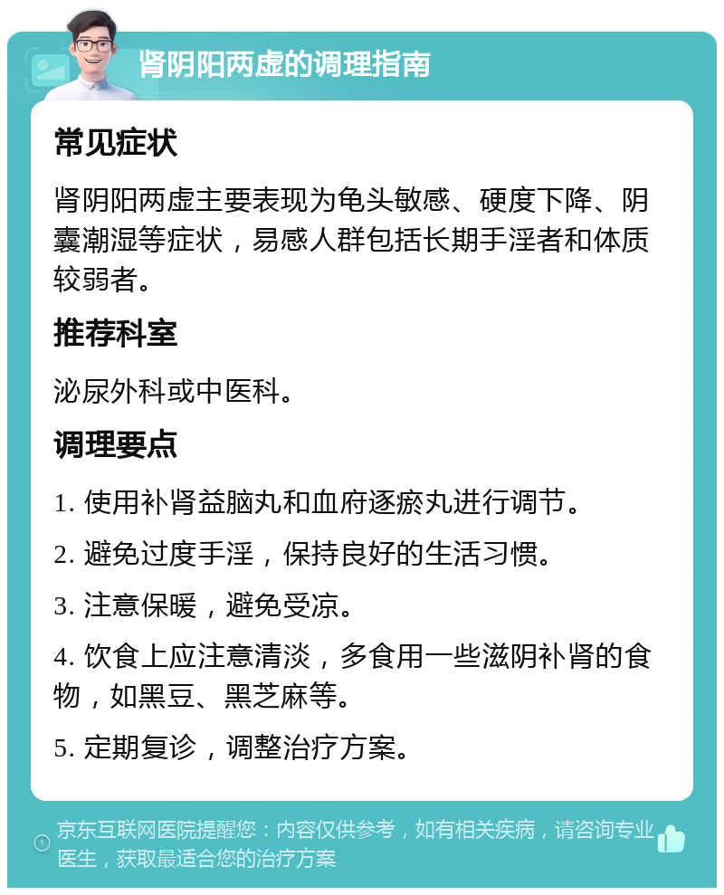 肾阴阳两虚的调理指南 常见症状 肾阴阳两虚主要表现为龟头敏感、硬度下降、阴囊潮湿等症状，易感人群包括长期手淫者和体质较弱者。 推荐科室 泌尿外科或中医科。 调理要点 1. 使用补肾益脑丸和血府逐瘀丸进行调节。 2. 避免过度手淫，保持良好的生活习惯。 3. 注意保暖，避免受凉。 4. 饮食上应注意清淡，多食用一些滋阴补肾的食物，如黑豆、黑芝麻等。 5. 定期复诊，调整治疗方案。