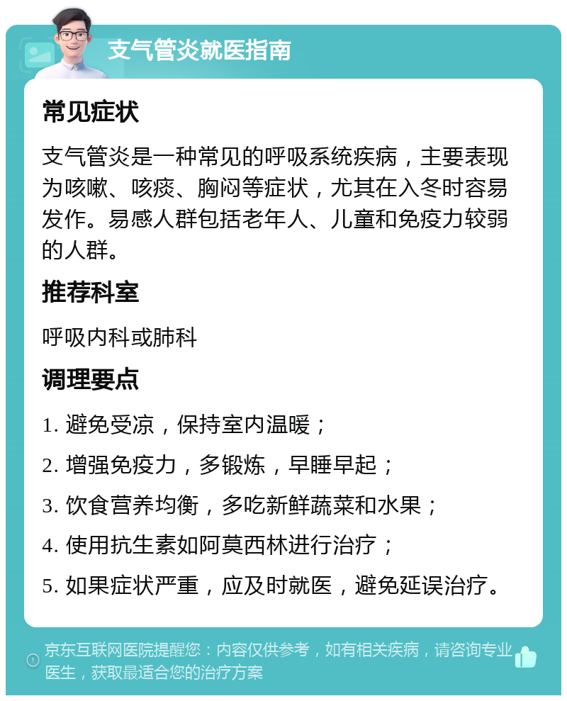 支气管炎就医指南 常见症状 支气管炎是一种常见的呼吸系统疾病，主要表现为咳嗽、咳痰、胸闷等症状，尤其在入冬时容易发作。易感人群包括老年人、儿童和免疫力较弱的人群。 推荐科室 呼吸内科或肺科 调理要点 1. 避免受凉，保持室内温暖； 2. 增强免疫力，多锻炼，早睡早起； 3. 饮食营养均衡，多吃新鲜蔬菜和水果； 4. 使用抗生素如阿莫西林进行治疗； 5. 如果症状严重，应及时就医，避免延误治疗。