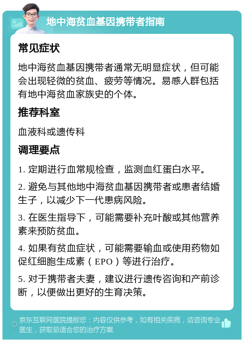 地中海贫血基因携带者指南 常见症状 地中海贫血基因携带者通常无明显症状，但可能会出现轻微的贫血、疲劳等情况。易感人群包括有地中海贫血家族史的个体。 推荐科室 血液科或遗传科 调理要点 1. 定期进行血常规检查，监测血红蛋白水平。 2. 避免与其他地中海贫血基因携带者或患者结婚生子，以减少下一代患病风险。 3. 在医生指导下，可能需要补充叶酸或其他营养素来预防贫血。 4. 如果有贫血症状，可能需要输血或使用药物如促红细胞生成素（EPO）等进行治疗。 5. 对于携带者夫妻，建议进行遗传咨询和产前诊断，以便做出更好的生育决策。