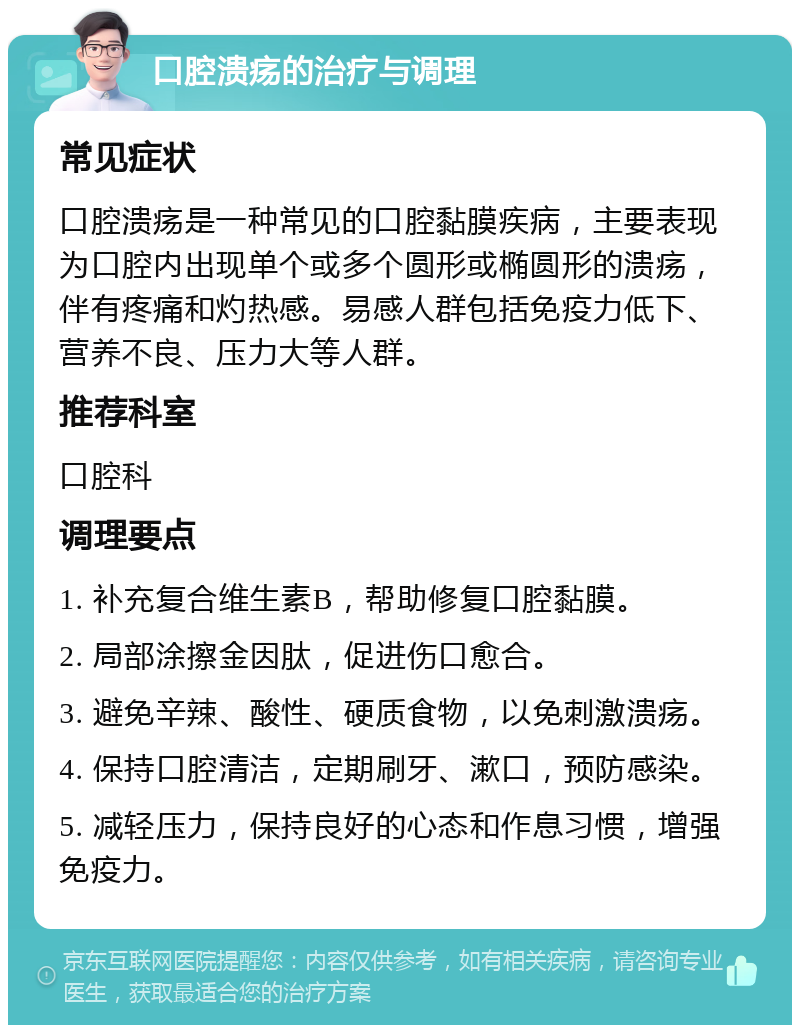 口腔溃疡的治疗与调理 常见症状 口腔溃疡是一种常见的口腔黏膜疾病，主要表现为口腔内出现单个或多个圆形或椭圆形的溃疡，伴有疼痛和灼热感。易感人群包括免疫力低下、营养不良、压力大等人群。 推荐科室 口腔科 调理要点 1. 补充复合维生素B，帮助修复口腔黏膜。 2. 局部涂擦金因肽，促进伤口愈合。 3. 避免辛辣、酸性、硬质食物，以免刺激溃疡。 4. 保持口腔清洁，定期刷牙、漱口，预防感染。 5. 减轻压力，保持良好的心态和作息习惯，增强免疫力。