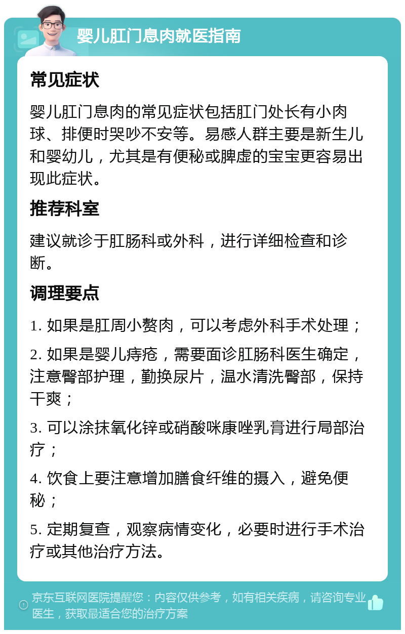 婴儿肛门息肉就医指南 常见症状 婴儿肛门息肉的常见症状包括肛门处长有小肉球、排便时哭吵不安等。易感人群主要是新生儿和婴幼儿，尤其是有便秘或脾虚的宝宝更容易出现此症状。 推荐科室 建议就诊于肛肠科或外科，进行详细检查和诊断。 调理要点 1. 如果是肛周小赘肉，可以考虑外科手术处理； 2. 如果是婴儿痔疮，需要面诊肛肠科医生确定，注意臀部护理，勤换尿片，温水清洗臀部，保持干爽； 3. 可以涂抹氧化锌或硝酸咪康唑乳膏进行局部治疗； 4. 饮食上要注意增加膳食纤维的摄入，避免便秘； 5. 定期复查，观察病情变化，必要时进行手术治疗或其他治疗方法。