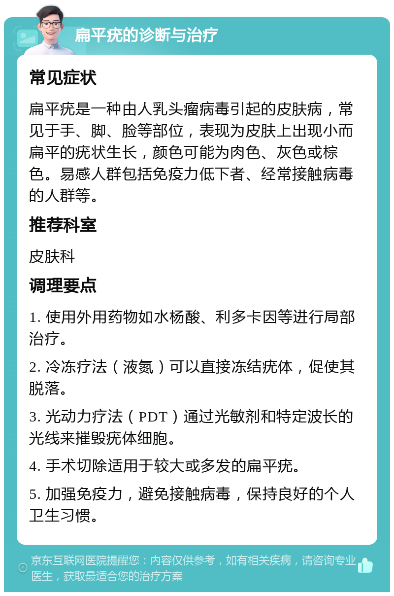 扁平疣的诊断与治疗 常见症状 扁平疣是一种由人乳头瘤病毒引起的皮肤病，常见于手、脚、脸等部位，表现为皮肤上出现小而扁平的疣状生长，颜色可能为肉色、灰色或棕色。易感人群包括免疫力低下者、经常接触病毒的人群等。 推荐科室 皮肤科 调理要点 1. 使用外用药物如水杨酸、利多卡因等进行局部治疗。 2. 冷冻疗法（液氮）可以直接冻结疣体，促使其脱落。 3. 光动力疗法（PDT）通过光敏剂和特定波长的光线来摧毁疣体细胞。 4. 手术切除适用于较大或多发的扁平疣。 5. 加强免疫力，避免接触病毒，保持良好的个人卫生习惯。