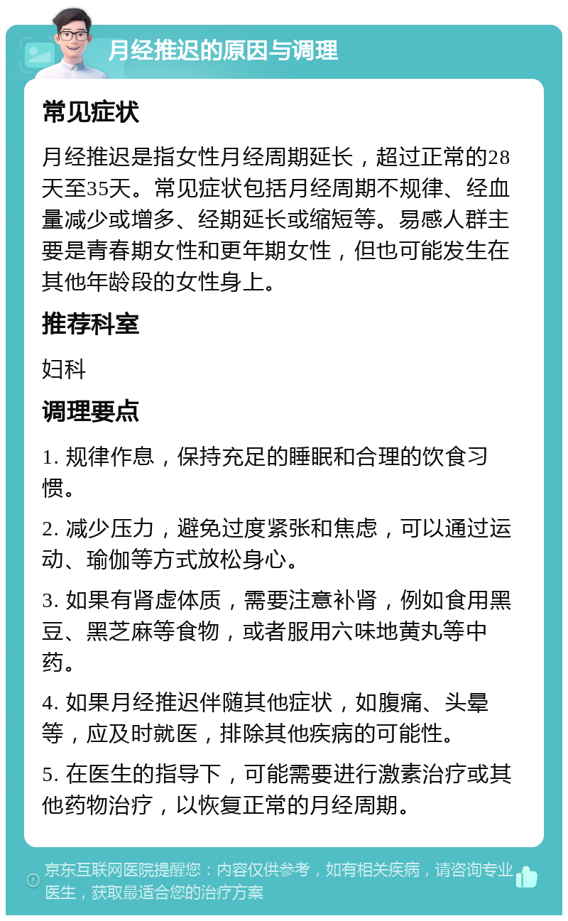 月经推迟的原因与调理 常见症状 月经推迟是指女性月经周期延长，超过正常的28天至35天。常见症状包括月经周期不规律、经血量减少或增多、经期延长或缩短等。易感人群主要是青春期女性和更年期女性，但也可能发生在其他年龄段的女性身上。 推荐科室 妇科 调理要点 1. 规律作息，保持充足的睡眠和合理的饮食习惯。 2. 减少压力，避免过度紧张和焦虑，可以通过运动、瑜伽等方式放松身心。 3. 如果有肾虚体质，需要注意补肾，例如食用黑豆、黑芝麻等食物，或者服用六味地黄丸等中药。 4. 如果月经推迟伴随其他症状，如腹痛、头晕等，应及时就医，排除其他疾病的可能性。 5. 在医生的指导下，可能需要进行激素治疗或其他药物治疗，以恢复正常的月经周期。