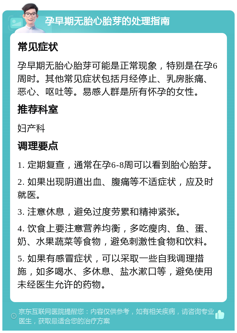 孕早期无胎心胎芽的处理指南 常见症状 孕早期无胎心胎芽可能是正常现象，特别是在孕6周时。其他常见症状包括月经停止、乳房胀痛、恶心、呕吐等。易感人群是所有怀孕的女性。 推荐科室 妇产科 调理要点 1. 定期复查，通常在孕6-8周可以看到胎心胎芽。 2. 如果出现阴道出血、腹痛等不适症状，应及时就医。 3. 注意休息，避免过度劳累和精神紧张。 4. 饮食上要注意营养均衡，多吃瘦肉、鱼、蛋、奶、水果蔬菜等食物，避免刺激性食物和饮料。 5. 如果有感冒症状，可以采取一些自我调理措施，如多喝水、多休息、盐水漱口等，避免使用未经医生允许的药物。