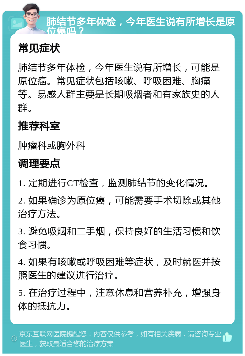 肺结节多年体检，今年医生说有所增长是原位癌吗？ 常见症状 肺结节多年体检，今年医生说有所增长，可能是原位癌。常见症状包括咳嗽、呼吸困难、胸痛等。易感人群主要是长期吸烟者和有家族史的人群。 推荐科室 肿瘤科或胸外科 调理要点 1. 定期进行CT检查，监测肺结节的变化情况。 2. 如果确诊为原位癌，可能需要手术切除或其他治疗方法。 3. 避免吸烟和二手烟，保持良好的生活习惯和饮食习惯。 4. 如果有咳嗽或呼吸困难等症状，及时就医并按照医生的建议进行治疗。 5. 在治疗过程中，注意休息和营养补充，增强身体的抵抗力。