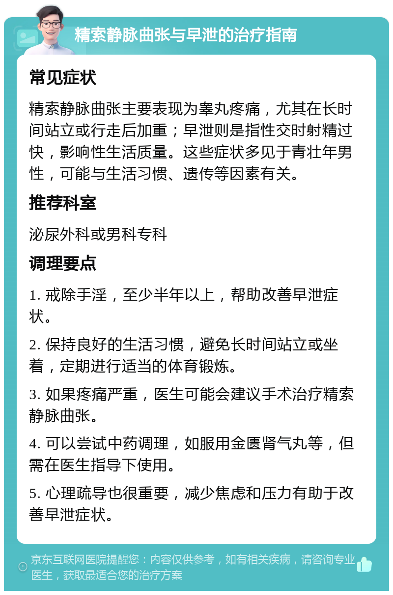 精索静脉曲张与早泄的治疗指南 常见症状 精索静脉曲张主要表现为睾丸疼痛，尤其在长时间站立或行走后加重；早泄则是指性交时射精过快，影响性生活质量。这些症状多见于青壮年男性，可能与生活习惯、遗传等因素有关。 推荐科室 泌尿外科或男科专科 调理要点 1. 戒除手淫，至少半年以上，帮助改善早泄症状。 2. 保持良好的生活习惯，避免长时间站立或坐着，定期进行适当的体育锻炼。 3. 如果疼痛严重，医生可能会建议手术治疗精索静脉曲张。 4. 可以尝试中药调理，如服用金匮肾气丸等，但需在医生指导下使用。 5. 心理疏导也很重要，减少焦虑和压力有助于改善早泄症状。