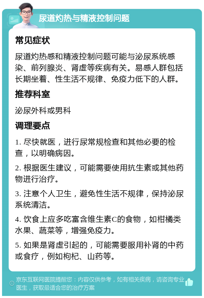 尿道灼热与精液控制问题 常见症状 尿道灼热感和精液控制问题可能与泌尿系统感染、前列腺炎、肾虚等疾病有关。易感人群包括长期坐着、性生活不规律、免疫力低下的人群。 推荐科室 泌尿外科或男科 调理要点 1. 尽快就医，进行尿常规检查和其他必要的检查，以明确病因。 2. 根据医生建议，可能需要使用抗生素或其他药物进行治疗。 3. 注意个人卫生，避免性生活不规律，保持泌尿系统清洁。 4. 饮食上应多吃富含维生素C的食物，如柑橘类水果、蔬菜等，增强免疫力。 5. 如果是肾虚引起的，可能需要服用补肾的中药或食疗，例如枸杞、山药等。