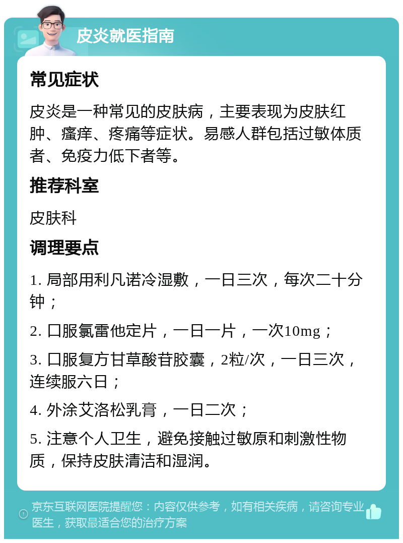 皮炎就医指南 常见症状 皮炎是一种常见的皮肤病，主要表现为皮肤红肿、瘙痒、疼痛等症状。易感人群包括过敏体质者、免疫力低下者等。 推荐科室 皮肤科 调理要点 1. 局部用利凡诺冷湿敷，一日三次，每次二十分钟； 2. 口服氯雷他定片，一日一片，一次10mg； 3. 口服复方甘草酸苷胶囊，2粒/次，一日三次，连续服六日； 4. 外涂艾洛松乳膏，一日二次； 5. 注意个人卫生，避免接触过敏原和刺激性物质，保持皮肤清洁和湿润。