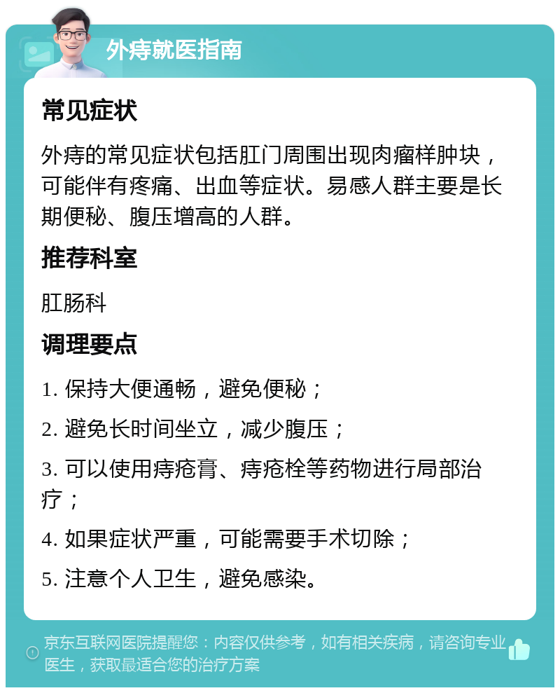 外痔就医指南 常见症状 外痔的常见症状包括肛门周围出现肉瘤样肿块，可能伴有疼痛、出血等症状。易感人群主要是长期便秘、腹压增高的人群。 推荐科室 肛肠科 调理要点 1. 保持大便通畅，避免便秘； 2. 避免长时间坐立，减少腹压； 3. 可以使用痔疮膏、痔疮栓等药物进行局部治疗； 4. 如果症状严重，可能需要手术切除； 5. 注意个人卫生，避免感染。