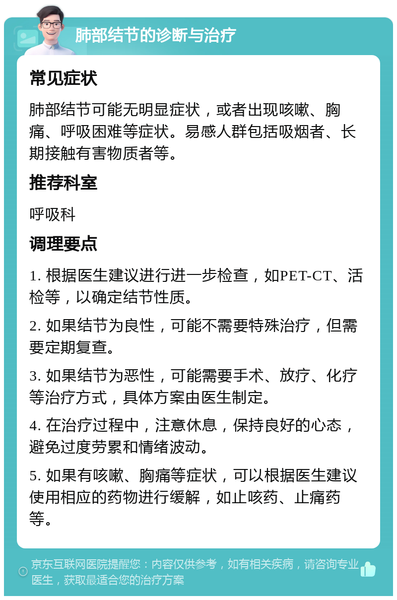 肺部结节的诊断与治疗 常见症状 肺部结节可能无明显症状，或者出现咳嗽、胸痛、呼吸困难等症状。易感人群包括吸烟者、长期接触有害物质者等。 推荐科室 呼吸科 调理要点 1. 根据医生建议进行进一步检查，如PET-CT、活检等，以确定结节性质。 2. 如果结节为良性，可能不需要特殊治疗，但需要定期复查。 3. 如果结节为恶性，可能需要手术、放疗、化疗等治疗方式，具体方案由医生制定。 4. 在治疗过程中，注意休息，保持良好的心态，避免过度劳累和情绪波动。 5. 如果有咳嗽、胸痛等症状，可以根据医生建议使用相应的药物进行缓解，如止咳药、止痛药等。