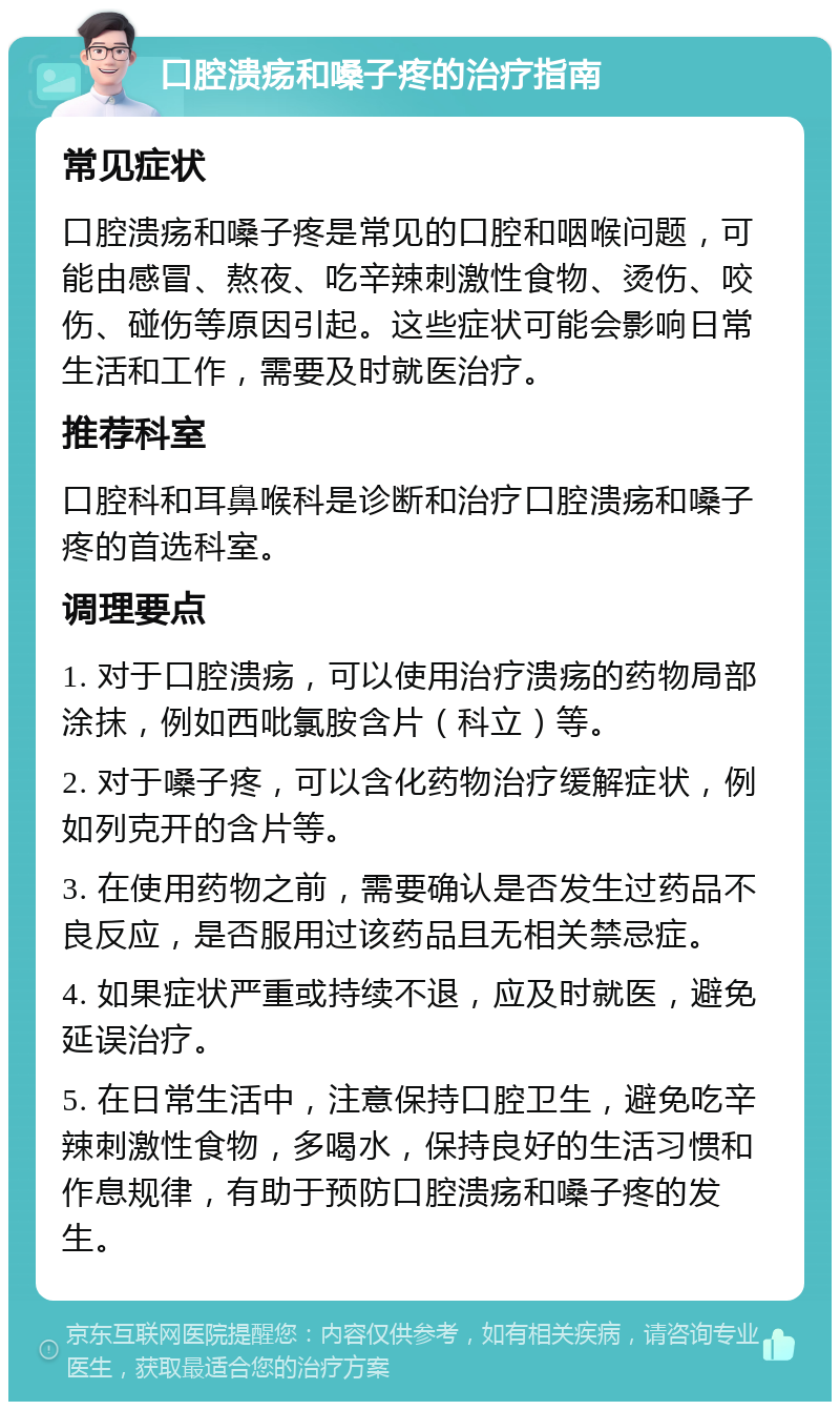 口腔溃疡和嗓子疼的治疗指南 常见症状 口腔溃疡和嗓子疼是常见的口腔和咽喉问题，可能由感冒、熬夜、吃辛辣刺激性食物、烫伤、咬伤、碰伤等原因引起。这些症状可能会影响日常生活和工作，需要及时就医治疗。 推荐科室 口腔科和耳鼻喉科是诊断和治疗口腔溃疡和嗓子疼的首选科室。 调理要点 1. 对于口腔溃疡，可以使用治疗溃疡的药物局部涂抹，例如西吡氯胺含片（科立）等。 2. 对于嗓子疼，可以含化药物治疗缓解症状，例如列克开的含片等。 3. 在使用药物之前，需要确认是否发生过药品不良反应，是否服用过该药品且无相关禁忌症。 4. 如果症状严重或持续不退，应及时就医，避免延误治疗。 5. 在日常生活中，注意保持口腔卫生，避免吃辛辣刺激性食物，多喝水，保持良好的生活习惯和作息规律，有助于预防口腔溃疡和嗓子疼的发生。