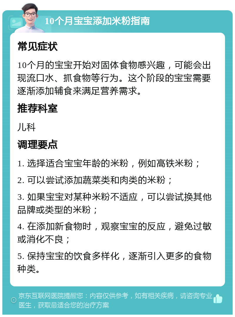 10个月宝宝添加米粉指南 常见症状 10个月的宝宝开始对固体食物感兴趣，可能会出现流口水、抓食物等行为。这个阶段的宝宝需要逐渐添加辅食来满足营养需求。 推荐科室 儿科 调理要点 1. 选择适合宝宝年龄的米粉，例如高铁米粉； 2. 可以尝试添加蔬菜类和肉类的米粉； 3. 如果宝宝对某种米粉不适应，可以尝试换其他品牌或类型的米粉； 4. 在添加新食物时，观察宝宝的反应，避免过敏或消化不良； 5. 保持宝宝的饮食多样化，逐渐引入更多的食物种类。