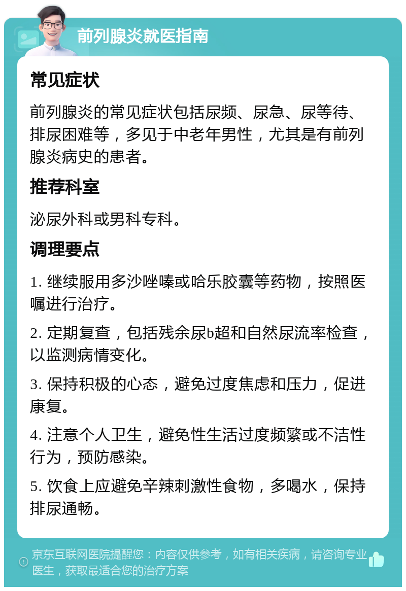 前列腺炎就医指南 常见症状 前列腺炎的常见症状包括尿频、尿急、尿等待、排尿困难等，多见于中老年男性，尤其是有前列腺炎病史的患者。 推荐科室 泌尿外科或男科专科。 调理要点 1. 继续服用多沙唑嗪或哈乐胶囊等药物，按照医嘱进行治疗。 2. 定期复查，包括残余尿b超和自然尿流率检查，以监测病情变化。 3. 保持积极的心态，避免过度焦虑和压力，促进康复。 4. 注意个人卫生，避免性生活过度频繁或不洁性行为，预防感染。 5. 饮食上应避免辛辣刺激性食物，多喝水，保持排尿通畅。