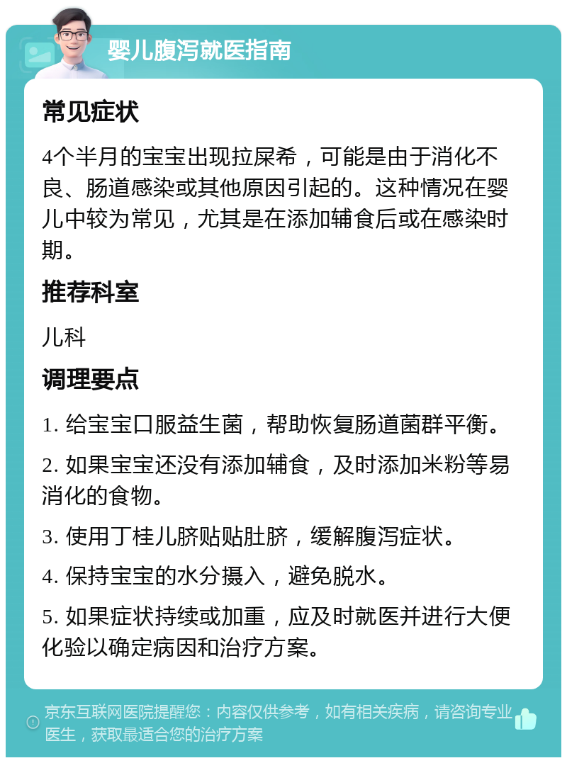 婴儿腹泻就医指南 常见症状 4个半月的宝宝出现拉屎希，可能是由于消化不良、肠道感染或其他原因引起的。这种情况在婴儿中较为常见，尤其是在添加辅食后或在感染时期。 推荐科室 儿科 调理要点 1. 给宝宝口服益生菌，帮助恢复肠道菌群平衡。 2. 如果宝宝还没有添加辅食，及时添加米粉等易消化的食物。 3. 使用丁桂儿脐贴贴肚脐，缓解腹泻症状。 4. 保持宝宝的水分摄入，避免脱水。 5. 如果症状持续或加重，应及时就医并进行大便化验以确定病因和治疗方案。