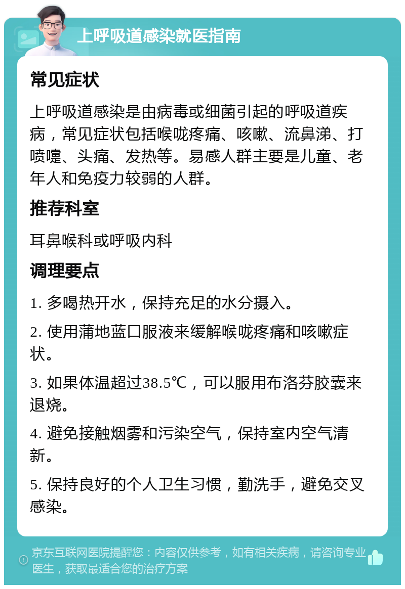 上呼吸道感染就医指南 常见症状 上呼吸道感染是由病毒或细菌引起的呼吸道疾病，常见症状包括喉咙疼痛、咳嗽、流鼻涕、打喷嚏、头痛、发热等。易感人群主要是儿童、老年人和免疫力较弱的人群。 推荐科室 耳鼻喉科或呼吸内科 调理要点 1. 多喝热开水，保持充足的水分摄入。 2. 使用蒲地蓝口服液来缓解喉咙疼痛和咳嗽症状。 3. 如果体温超过38.5℃，可以服用布洛芬胶囊来退烧。 4. 避免接触烟雾和污染空气，保持室内空气清新。 5. 保持良好的个人卫生习惯，勤洗手，避免交叉感染。