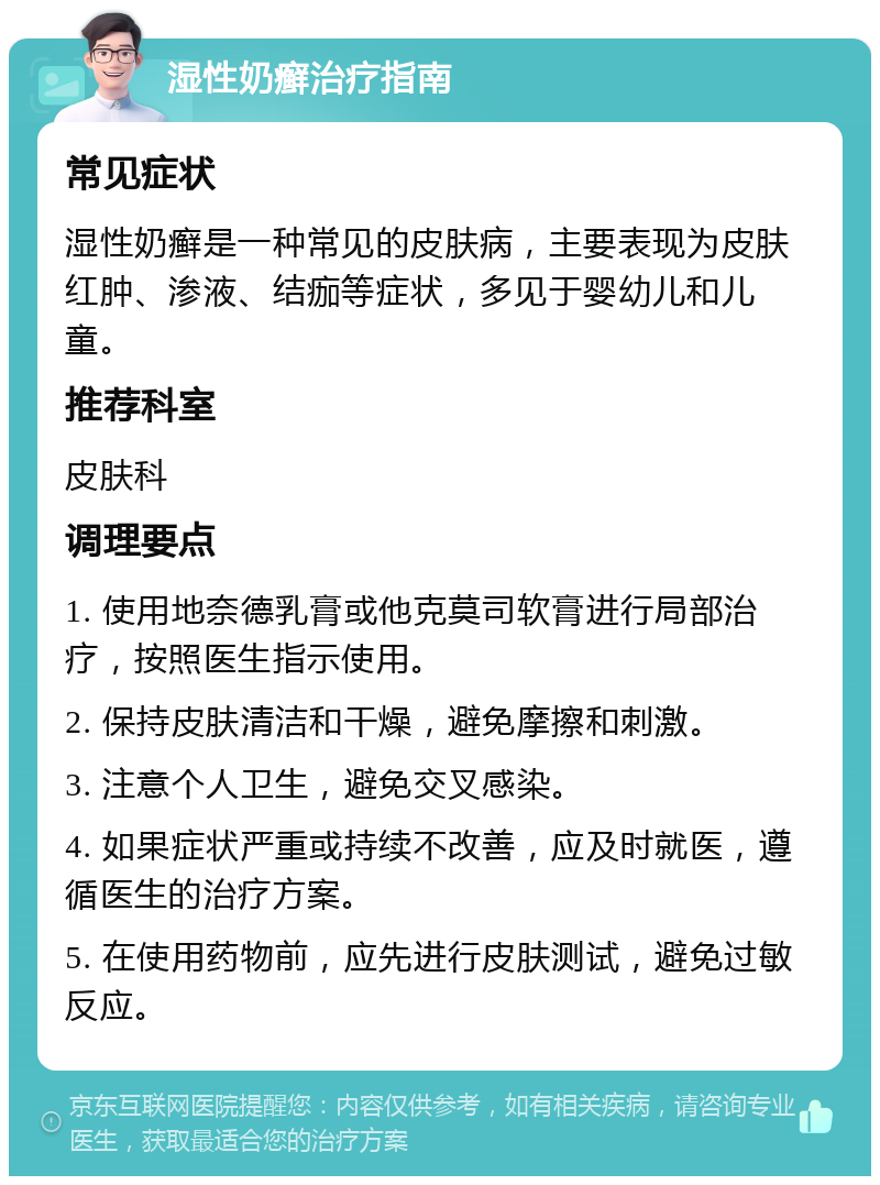 湿性奶癣治疗指南 常见症状 湿性奶癣是一种常见的皮肤病，主要表现为皮肤红肿、渗液、结痂等症状，多见于婴幼儿和儿童。 推荐科室 皮肤科 调理要点 1. 使用地奈德乳膏或他克莫司软膏进行局部治疗，按照医生指示使用。 2. 保持皮肤清洁和干燥，避免摩擦和刺激。 3. 注意个人卫生，避免交叉感染。 4. 如果症状严重或持续不改善，应及时就医，遵循医生的治疗方案。 5. 在使用药物前，应先进行皮肤测试，避免过敏反应。