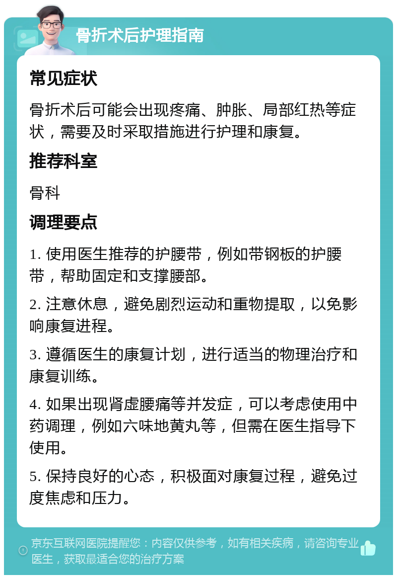 骨折术后护理指南 常见症状 骨折术后可能会出现疼痛、肿胀、局部红热等症状，需要及时采取措施进行护理和康复。 推荐科室 骨科 调理要点 1. 使用医生推荐的护腰带，例如带钢板的护腰带，帮助固定和支撑腰部。 2. 注意休息，避免剧烈运动和重物提取，以免影响康复进程。 3. 遵循医生的康复计划，进行适当的物理治疗和康复训练。 4. 如果出现肾虚腰痛等并发症，可以考虑使用中药调理，例如六味地黄丸等，但需在医生指导下使用。 5. 保持良好的心态，积极面对康复过程，避免过度焦虑和压力。