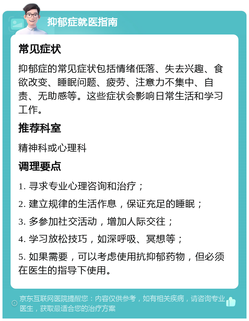 抑郁症就医指南 常见症状 抑郁症的常见症状包括情绪低落、失去兴趣、食欲改变、睡眠问题、疲劳、注意力不集中、自责、无助感等。这些症状会影响日常生活和学习工作。 推荐科室 精神科或心理科 调理要点 1. 寻求专业心理咨询和治疗； 2. 建立规律的生活作息，保证充足的睡眠； 3. 多参加社交活动，增加人际交往； 4. 学习放松技巧，如深呼吸、冥想等； 5. 如果需要，可以考虑使用抗抑郁药物，但必须在医生的指导下使用。