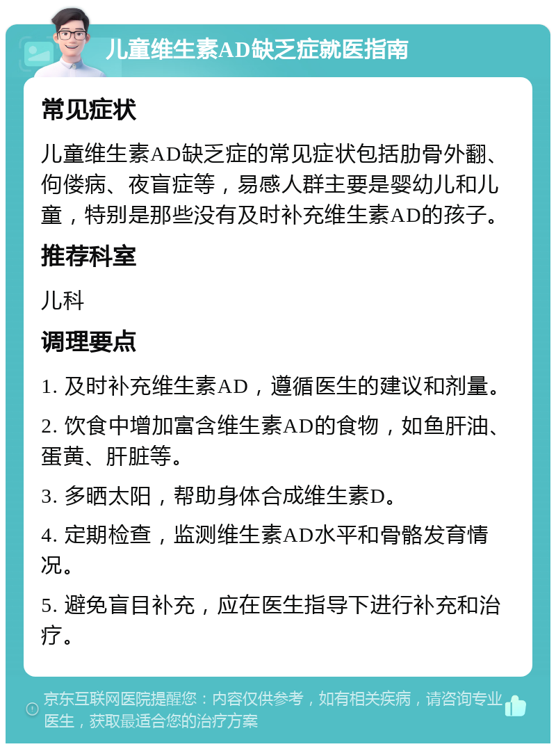 儿童维生素AD缺乏症就医指南 常见症状 儿童维生素AD缺乏症的常见症状包括肋骨外翻、佝偻病、夜盲症等，易感人群主要是婴幼儿和儿童，特别是那些没有及时补充维生素AD的孩子。 推荐科室 儿科 调理要点 1. 及时补充维生素AD，遵循医生的建议和剂量。 2. 饮食中增加富含维生素AD的食物，如鱼肝油、蛋黄、肝脏等。 3. 多晒太阳，帮助身体合成维生素D。 4. 定期检查，监测维生素AD水平和骨骼发育情况。 5. 避免盲目补充，应在医生指导下进行补充和治疗。