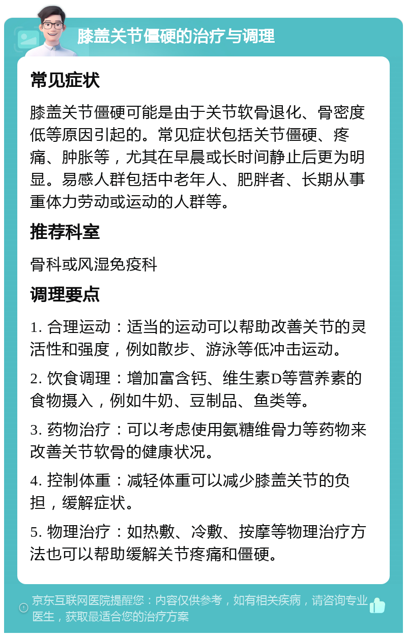 膝盖关节僵硬的治疗与调理 常见症状 膝盖关节僵硬可能是由于关节软骨退化、骨密度低等原因引起的。常见症状包括关节僵硬、疼痛、肿胀等，尤其在早晨或长时间静止后更为明显。易感人群包括中老年人、肥胖者、长期从事重体力劳动或运动的人群等。 推荐科室 骨科或风湿免疫科 调理要点 1. 合理运动：适当的运动可以帮助改善关节的灵活性和强度，例如散步、游泳等低冲击运动。 2. 饮食调理：增加富含钙、维生素D等营养素的食物摄入，例如牛奶、豆制品、鱼类等。 3. 药物治疗：可以考虑使用氨糖维骨力等药物来改善关节软骨的健康状况。 4. 控制体重：减轻体重可以减少膝盖关节的负担，缓解症状。 5. 物理治疗：如热敷、冷敷、按摩等物理治疗方法也可以帮助缓解关节疼痛和僵硬。