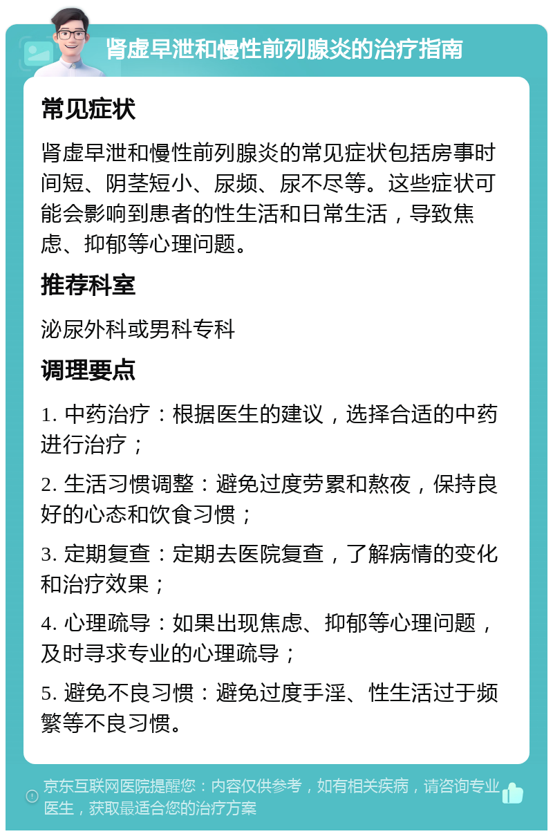 肾虚早泄和慢性前列腺炎的治疗指南 常见症状 肾虚早泄和慢性前列腺炎的常见症状包括房事时间短、阴茎短小、尿频、尿不尽等。这些症状可能会影响到患者的性生活和日常生活，导致焦虑、抑郁等心理问题。 推荐科室 泌尿外科或男科专科 调理要点 1. 中药治疗：根据医生的建议，选择合适的中药进行治疗； 2. 生活习惯调整：避免过度劳累和熬夜，保持良好的心态和饮食习惯； 3. 定期复查：定期去医院复查，了解病情的变化和治疗效果； 4. 心理疏导：如果出现焦虑、抑郁等心理问题，及时寻求专业的心理疏导； 5. 避免不良习惯：避免过度手淫、性生活过于频繁等不良习惯。