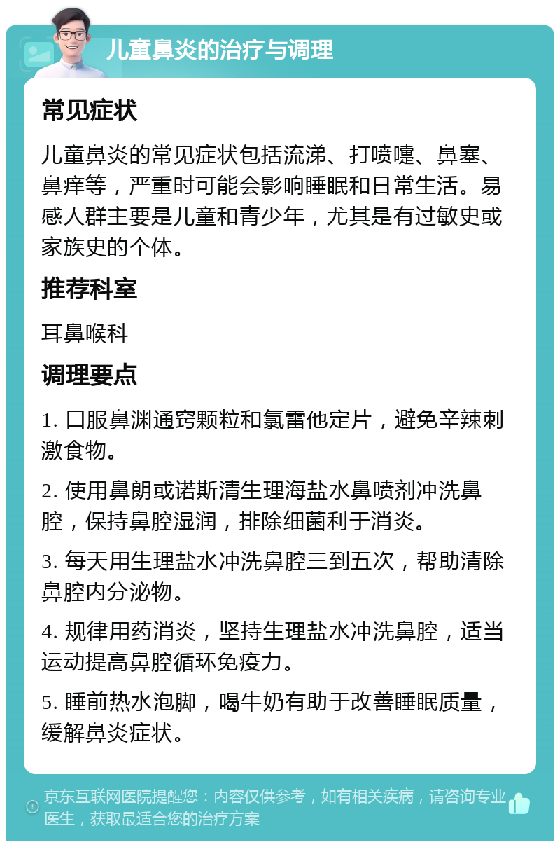 儿童鼻炎的治疗与调理 常见症状 儿童鼻炎的常见症状包括流涕、打喷嚏、鼻塞、鼻痒等，严重时可能会影响睡眠和日常生活。易感人群主要是儿童和青少年，尤其是有过敏史或家族史的个体。 推荐科室 耳鼻喉科 调理要点 1. 口服鼻渊通窍颗粒和氯雷他定片，避免辛辣刺激食物。 2. 使用鼻朗或诺斯清生理海盐水鼻喷剂冲洗鼻腔，保持鼻腔湿润，排除细菌利于消炎。 3. 每天用生理盐水冲洗鼻腔三到五次，帮助清除鼻腔内分泌物。 4. 规律用药消炎，坚持生理盐水冲洗鼻腔，适当运动提高鼻腔循环免疫力。 5. 睡前热水泡脚，喝牛奶有助于改善睡眠质量，缓解鼻炎症状。