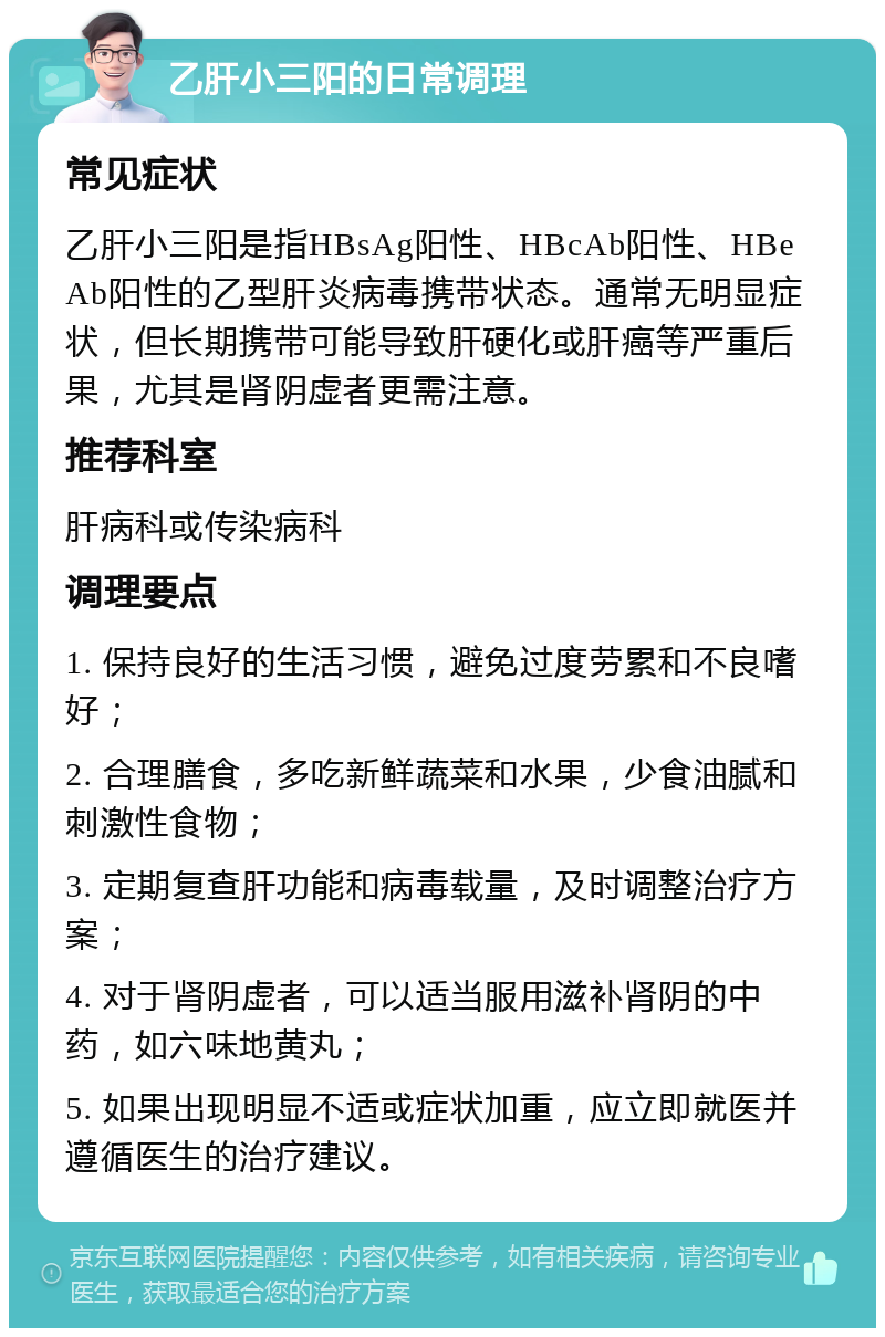 乙肝小三阳的日常调理 常见症状 乙肝小三阳是指HBsAg阳性、HBcAb阳性、HBeAb阳性的乙型肝炎病毒携带状态。通常无明显症状，但长期携带可能导致肝硬化或肝癌等严重后果，尤其是肾阴虚者更需注意。 推荐科室 肝病科或传染病科 调理要点 1. 保持良好的生活习惯，避免过度劳累和不良嗜好； 2. 合理膳食，多吃新鲜蔬菜和水果，少食油腻和刺激性食物； 3. 定期复查肝功能和病毒载量，及时调整治疗方案； 4. 对于肾阴虚者，可以适当服用滋补肾阴的中药，如六味地黄丸； 5. 如果出现明显不适或症状加重，应立即就医并遵循医生的治疗建议。