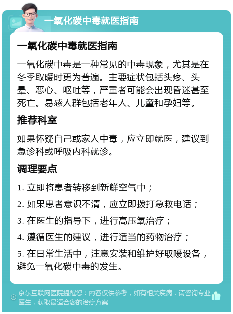 一氧化碳中毒就医指南 一氧化碳中毒就医指南 一氧化碳中毒是一种常见的中毒现象，尤其是在冬季取暖时更为普遍。主要症状包括头疼、头晕、恶心、呕吐等，严重者可能会出现昏迷甚至死亡。易感人群包括老年人、儿童和孕妇等。 推荐科室 如果怀疑自己或家人中毒，应立即就医，建议到急诊科或呼吸内科就诊。 调理要点 1. 立即将患者转移到新鲜空气中； 2. 如果患者意识不清，应立即拨打急救电话； 3. 在医生的指导下，进行高压氧治疗； 4. 遵循医生的建议，进行适当的药物治疗； 5. 在日常生活中，注意安装和维护好取暖设备，避免一氧化碳中毒的发生。