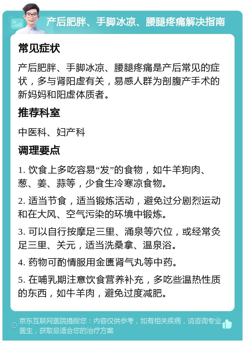 产后肥胖、手脚冰凉、腰腿疼痛解决指南 常见症状 产后肥胖、手脚冰凉、腰腿疼痛是产后常见的症状，多与肾阳虚有关，易感人群为剖腹产手术的新妈妈和阳虚体质者。 推荐科室 中医科、妇产科 调理要点 1. 饮食上多吃容易“发”的食物，如牛羊狗肉、葱、姜、蒜等，少食生冷寒凉食物。 2. 适当节食，适当锻炼活动，避免过分剧烈运动和在大风、空气污染的环境中锻炼。 3. 可以自行按摩足三里、涌泉等穴位，或经常灸足三里、关元，适当洗桑拿、温泉浴。 4. 药物可酌情服用金匮肾气丸等中药。 5. 在哺乳期注意饮食营养补充，多吃些温热性质的东西，如牛羊肉，避免过度减肥。