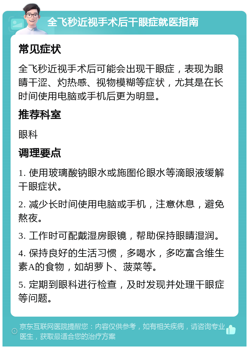 全飞秒近视手术后干眼症就医指南 常见症状 全飞秒近视手术后可能会出现干眼症，表现为眼睛干涩、灼热感、视物模糊等症状，尤其是在长时间使用电脑或手机后更为明显。 推荐科室 眼科 调理要点 1. 使用玻璃酸钠眼水或施图伦眼水等滴眼液缓解干眼症状。 2. 减少长时间使用电脑或手机，注意休息，避免熬夜。 3. 工作时可配戴湿房眼镜，帮助保持眼睛湿润。 4. 保持良好的生活习惯，多喝水，多吃富含维生素A的食物，如胡萝卜、菠菜等。 5. 定期到眼科进行检查，及时发现并处理干眼症等问题。