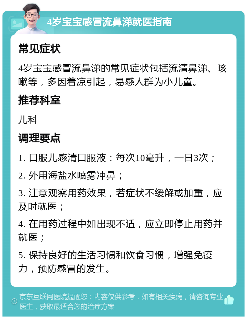 4岁宝宝感冒流鼻涕就医指南 常见症状 4岁宝宝感冒流鼻涕的常见症状包括流清鼻涕、咳嗽等，多因着凉引起，易感人群为小儿童。 推荐科室 儿科 调理要点 1. 口服儿感清口服液：每次10毫升，一日3次； 2. 外用海盐水喷雾冲鼻； 3. 注意观察用药效果，若症状不缓解或加重，应及时就医； 4. 在用药过程中如出现不适，应立即停止用药并就医； 5. 保持良好的生活习惯和饮食习惯，增强免疫力，预防感冒的发生。