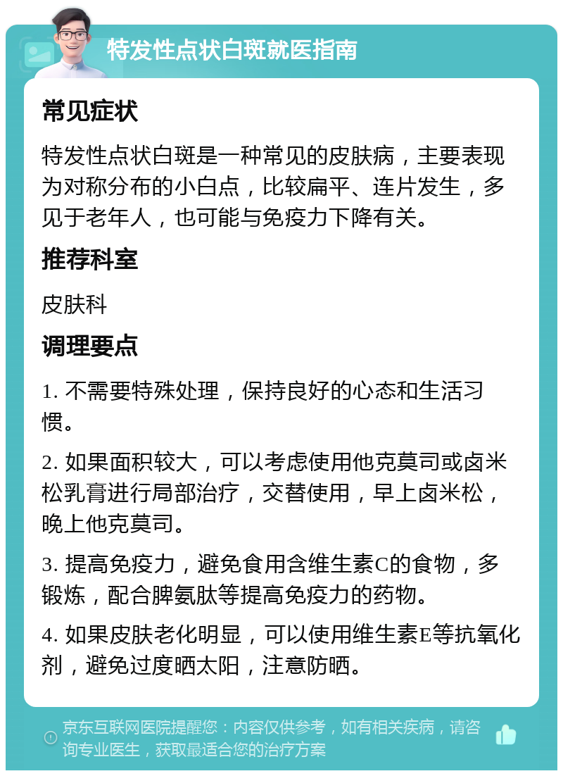 特发性点状白斑就医指南 常见症状 特发性点状白斑是一种常见的皮肤病，主要表现为对称分布的小白点，比较扁平、连片发生，多见于老年人，也可能与免疫力下降有关。 推荐科室 皮肤科 调理要点 1. 不需要特殊处理，保持良好的心态和生活习惯。 2. 如果面积较大，可以考虑使用他克莫司或卤米松乳膏进行局部治疗，交替使用，早上卤米松，晚上他克莫司。 3. 提高免疫力，避免食用含维生素C的食物，多锻炼，配合脾氨肽等提高免疫力的药物。 4. 如果皮肤老化明显，可以使用维生素E等抗氧化剂，避免过度晒太阳，注意防晒。