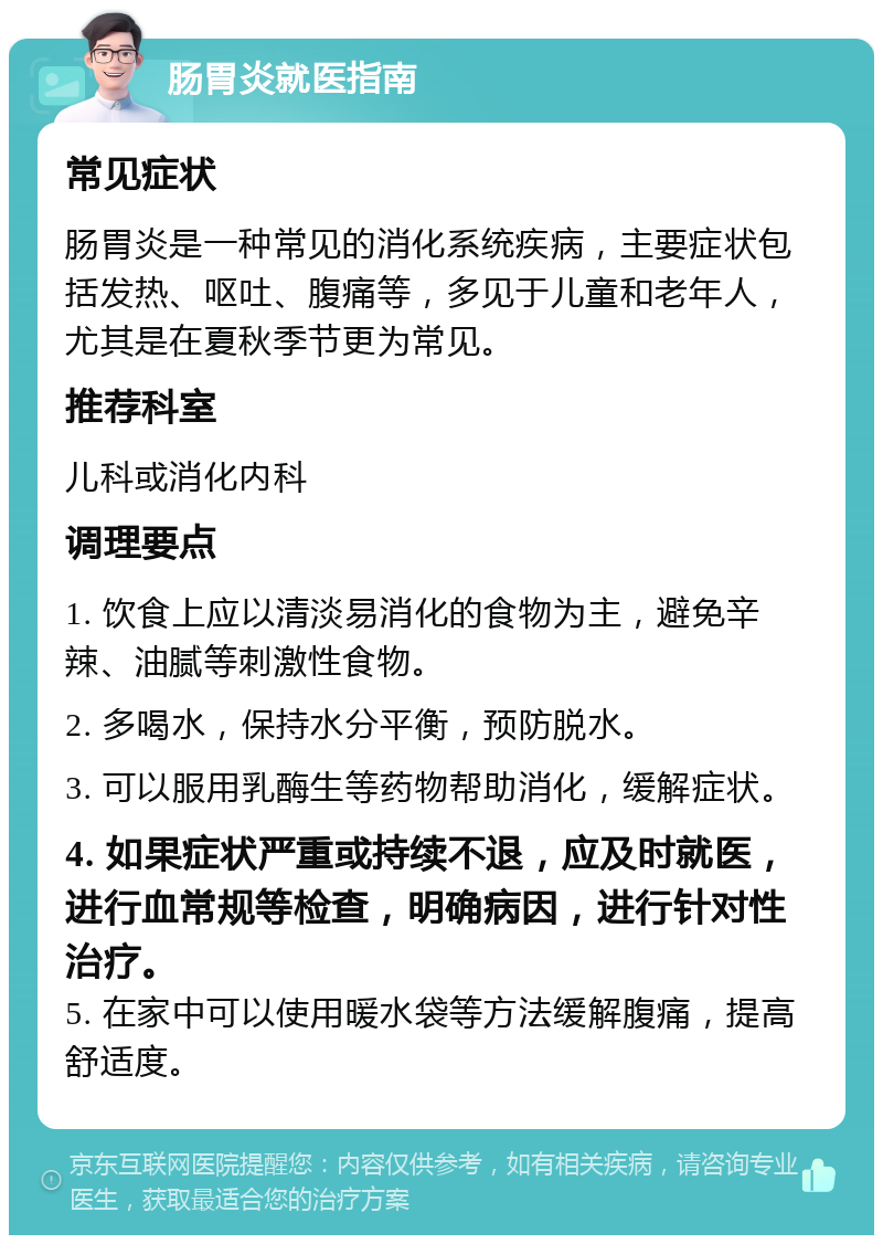 肠胃炎就医指南 常见症状 肠胃炎是一种常见的消化系统疾病，主要症状包括发热、呕吐、腹痛等，多见于儿童和老年人，尤其是在夏秋季节更为常见。 推荐科室 儿科或消化内科 调理要点 1. 饮食上应以清淡易消化的食物为主，避免辛辣、油腻等刺激性食物。 2. 多喝水，保持水分平衡，预防脱水。 3. 可以服用乳酶生等药物帮助消化，缓解症状。 4. 如果症状严重或持续不退，应及时就医，进行血常规等检查，明确病因，进行针对性治疗。 5. 在家中可以使用暖水袋等方法缓解腹痛，提高舒适度。