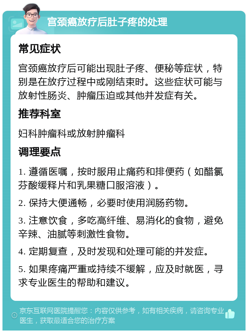 宫颈癌放疗后肚子疼的处理 常见症状 宫颈癌放疗后可能出现肚子疼、便秘等症状，特别是在放疗过程中或刚结束时。这些症状可能与放射性肠炎、肿瘤压迫或其他并发症有关。 推荐科室 妇科肿瘤科或放射肿瘤科 调理要点 1. 遵循医嘱，按时服用止痛药和排便药（如醋氯芬酸缓释片和乳果糖口服溶液）。 2. 保持大便通畅，必要时使用润肠药物。 3. 注意饮食，多吃高纤维、易消化的食物，避免辛辣、油腻等刺激性食物。 4. 定期复查，及时发现和处理可能的并发症。 5. 如果疼痛严重或持续不缓解，应及时就医，寻求专业医生的帮助和建议。