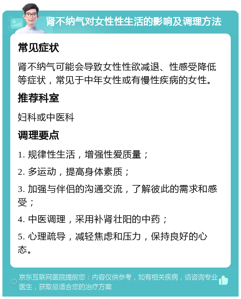 肾不纳气对女性性生活的影响及调理方法 常见症状 肾不纳气可能会导致女性性欲减退、性感受降低等症状，常见于中年女性或有慢性疾病的女性。 推荐科室 妇科或中医科 调理要点 1. 规律性生活，增强性爱质量； 2. 多运动，提高身体素质； 3. 加强与伴侣的沟通交流，了解彼此的需求和感受； 4. 中医调理，采用补肾壮阳的中药； 5. 心理疏导，减轻焦虑和压力，保持良好的心态。